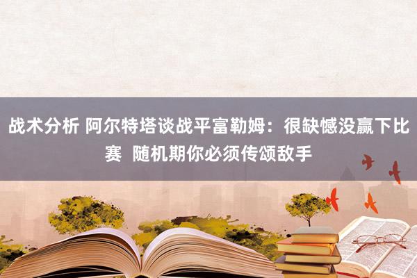 战术分析 阿尔特塔谈战平富勒姆：很缺憾没赢下比赛  随机期你必须传颂敌手