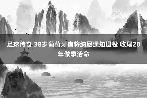 足球传奇 38岁葡萄牙宿将纳尼通知退役 收尾20年做事活命