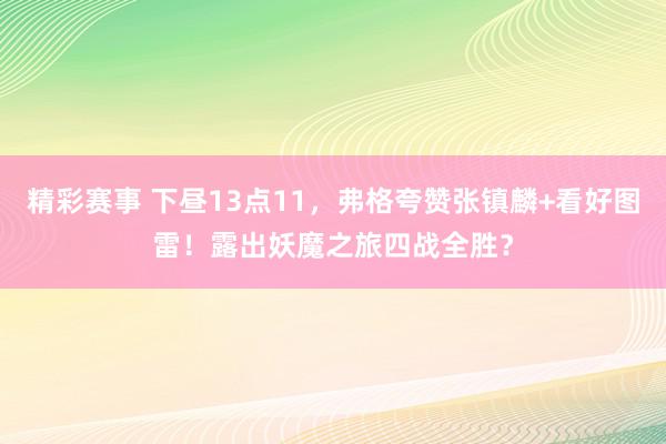 精彩赛事 下昼13点11，弗格夸赞张镇麟+看好图雷！露出妖魔之旅四战全胜？