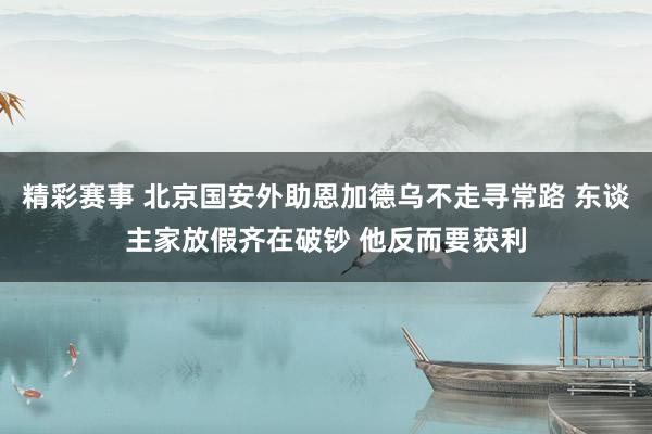 精彩赛事 北京国安外助恩加德乌不走寻常路 东谈主家放假齐在破钞 他反而要获利