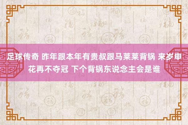 足球传奇 昨年跟本年有贵叔跟马莱莱背锅 来岁申花再不夺冠 下个背锅东说念主会是谁