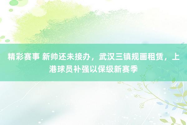 精彩赛事 新帅还未接办，武汉三镇规画租赁，上港球员补强以保级新赛季