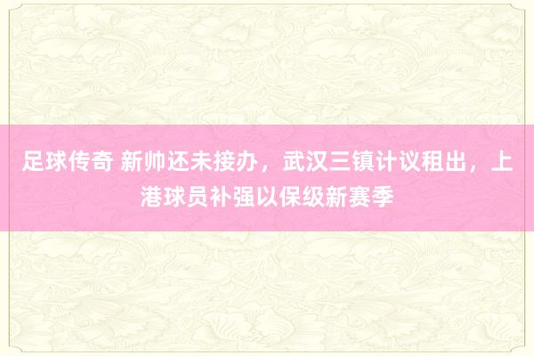 足球传奇 新帅还未接办，武汉三镇计议租出，上港球员补强以保级新赛季