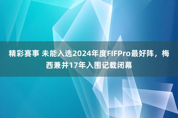 精彩赛事 未能入选2024年度FIFPro最好阵，梅西兼并17年入围记载闭幕