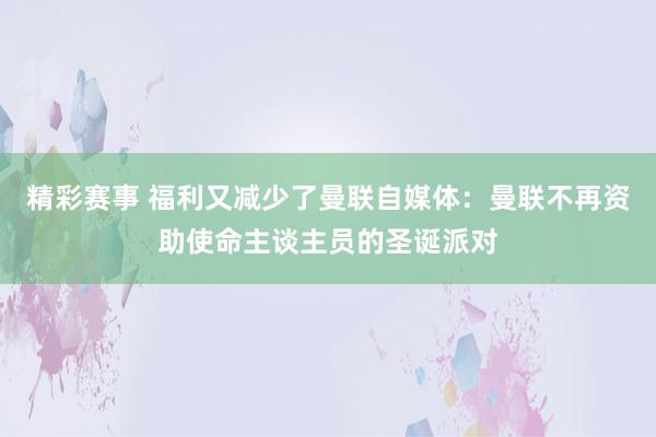 精彩赛事 福利又减少了曼联自媒体：曼联不再资助使命主谈主员的圣诞派对