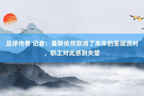 足球传奇 记者：曼联依然取消了本年的圣诞派对，职工对此感到失望