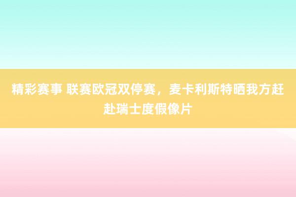 精彩赛事 联赛欧冠双停赛，麦卡利斯特晒我方赶赴瑞士度假像片