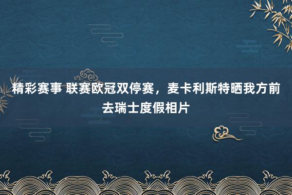 精彩赛事 联赛欧冠双停赛，麦卡利斯特晒我方前去瑞士度假相片